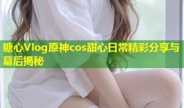 糖心Vlog原神cos甜心日常精彩分享与幕后揭秘