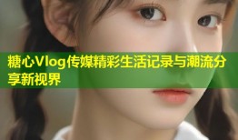 糖心Vlog传媒精彩生活记录与潮流分享新视界