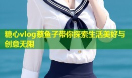 糖心vlog蔡鱼子带你探索生活美好与创意无限