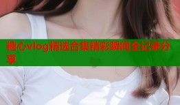 糖心vlog精选合集精彩瞬间全记录分享