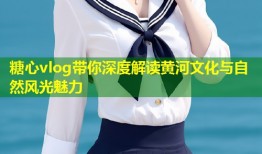 糖心vlog带你深度解读黄河文化与自然风光魅力