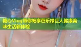 糖心Vlog带你畅享芭乐绿巨人健康美味生活新体验