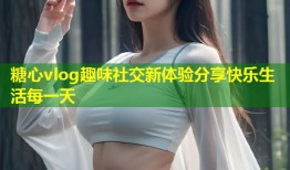 糖心vlog趣味社交新体验分享快乐生活每一天
