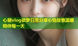 心糖vlog欲梦日常分享心情故事温暖陪伴每一天
