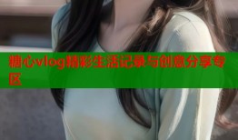 糖心vlog精彩生活记录与创意分享专区