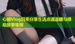 心糖Vlog日常分享生活点滴温暖与感动故事集锦