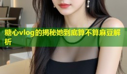 糖心vlog的揭秘她到底算不算麻豆解析