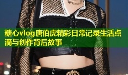 糖心vlog唐伯虎精彩日常记录生活点滴与创作背后故事