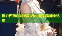 糖心西施COS精彩Vlog精彩瞬间全记录