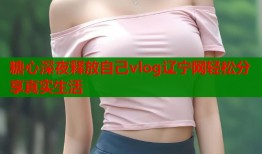 糖心深夜释放自己vlog辽宁网轻松分享真实生活
