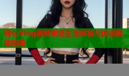 糖心Vlog商场潮流生活体验与优选购物指南