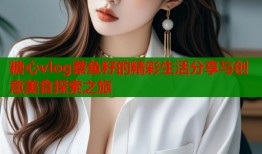 糖心vlog蔡鱼籽的精彩生活分享与创意美食探索之旅