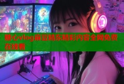 糖心vlog麻豆精东精彩内容全网免费在线看