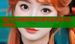 糖心vlog精选合集记录生活点滴与美好瞬间