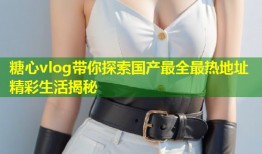糖心vlog带你探索国产最全最热地址精彩生活揭秘