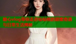 糖心vlog带你走进仙仙桃的甜蜜奇遇与日常生活揭秘