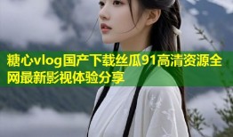 糖心vlog国产下载丝瓜91高清资源全网最新影视体验分享