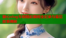 糖心vlog车模精彩瞬间全纪录与幕后故事揭秘