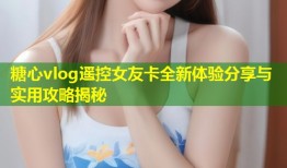 糖心vlog遥控女友卡全新体验分享与实用攻略揭秘