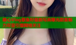 糖心Vlog蔡鱼籽最新写真曝光甜美魅力尽显引爆网络关注