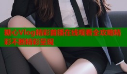 糖心Vlog精彩首播在线观看全攻略精彩不断精彩呈现