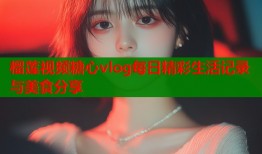 榴莲视频糖心vlog每日精彩生活记录与美食分享