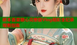 桥本香菜糖心完整版Vlog精彩全纪录观看指南