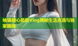 柚猫糖心最新Vlog揭秘生活点滴与独家趣闻