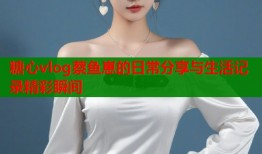 糖心vlog蔡鱼崽的日常分享与生活记录精彩瞬间