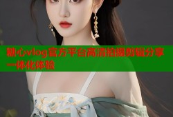 糖心vlog官方平台高清拍摄剪辑分享一体化体验