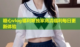 糖心vlog福利姬独家高清福利每日更新体验