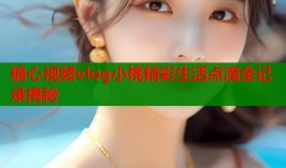 糖心视频vlog小桃精彩生活点滴全记录揭秘