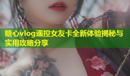 糖心vlog遥控女友卡全新体验揭秘与实用攻略分享