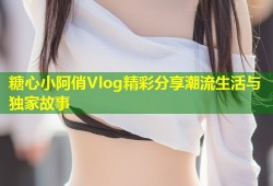 糖心小阿俏Vlog精彩分享潮流生活与独家故事