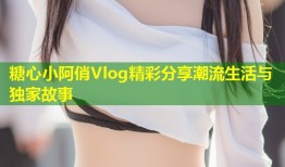 糖心小阿俏Vlog精彩分享潮流生活与独家故事