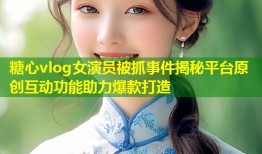 糖心vlog女演员被抓事件揭秘平台原创互动功能助力爆款打造