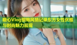 糖心Vlog旗袍风情记录东方女性优雅与时尚魅力展现
