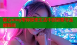 糖心vlog带你探索生活中的甜蜜与温暖瞬间