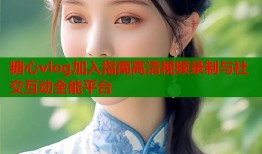 糖心vlog加入指南高清视频录制与社交互动全能平台