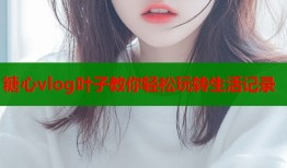 糖心vlog叶子教你轻松玩转生活记录
