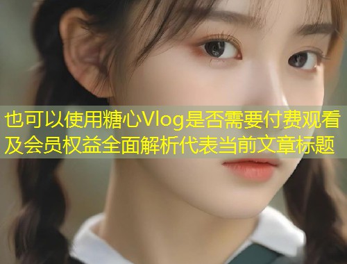 糖心Vlog是否需要付费观看及会员权益全面解析