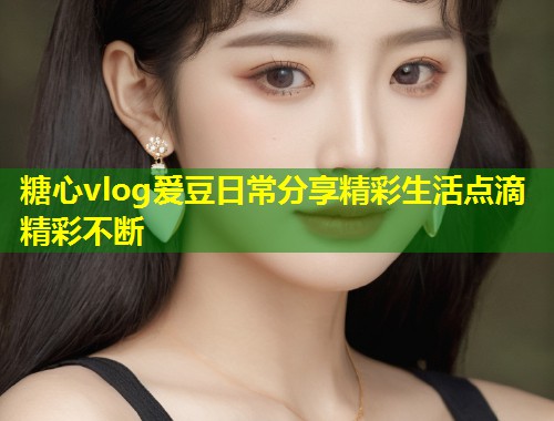 糖心vlog爱豆日常分享精彩生活点滴精彩不断