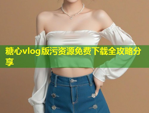 糖心vlog版污资源免费下载全攻略分享