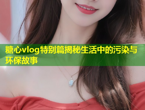 糖心vlog特别篇揭秘生活中的污染与环保故事