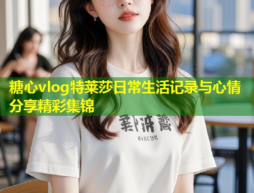 糖心vlog特莱莎日常生活记录与心情分享精彩集锦
