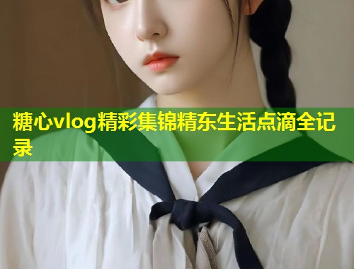 糖心vlog精彩集锦精东生活点滴全记录