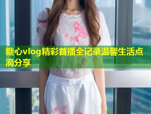 糖心vlog精彩首播全记录温馨生活点滴分享