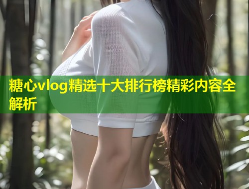 糖心vlog精选十大排行榜精彩内容全解析