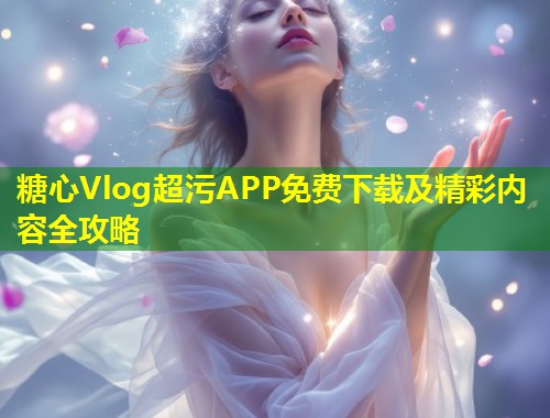 糖心Vlog超污APP免费下载及精彩内容全攻略