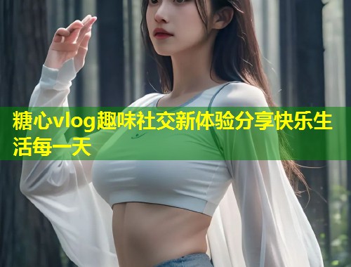 糖心vlog趣味社交新体验分享快乐生活每一天